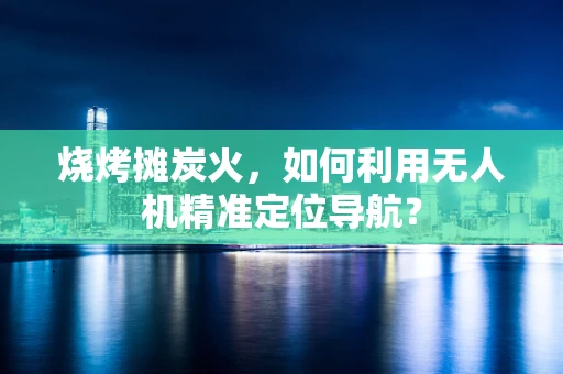 烧烤摊炭火，如何利用无人机精准定位导航？