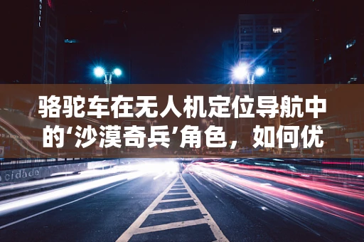 骆驼车在无人机定位导航中的‘沙漠奇兵’角色，如何优化其适应性与效率？