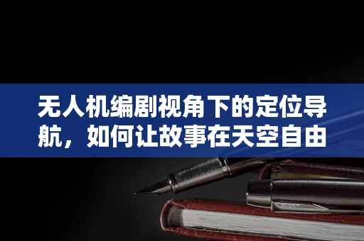 无人机编剧视角下的定位导航，如何让故事在天空自由翱翔？