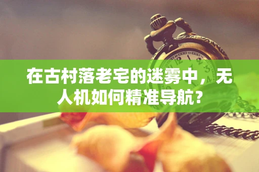 在古村落老宅的迷雾中，无人机如何精准导航？