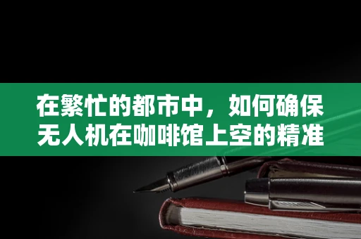 在繁忙的都市中，如何确保无人机在咖啡馆上空的精准定位导航？