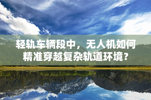 轻轨车辆段中，无人机如何精准穿越复杂轨道环境？