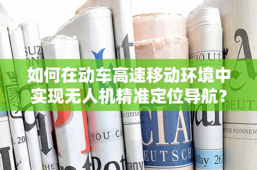 如何在动车高速移动环境中实现无人机精准定位导航？