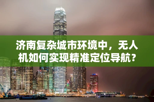 济南复杂城市环境中，无人机如何实现精准定位导航？