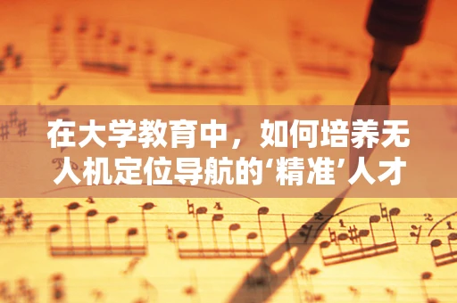 在大学教育中，如何培养无人机定位导航的‘精准’人才？