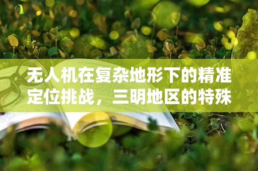 无人机在复杂地形下的精准定位挑战，三明地区的特殊环境如何影响导航系统？