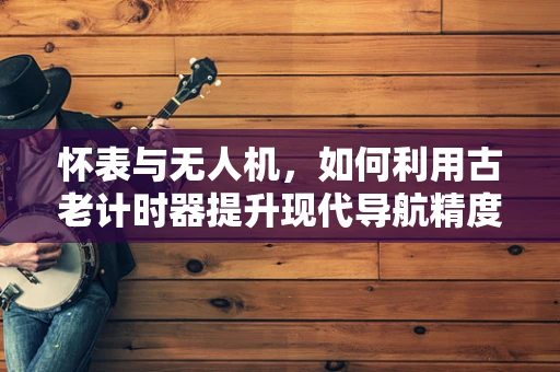 怀表与无人机，如何利用古老计时器提升现代导航精度？