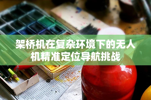 架桥机在复杂环境下的无人机精准定位导航挑战