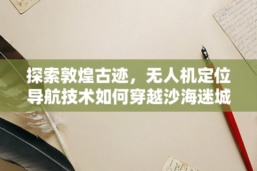 探索敦煌古迹，无人机定位导航技术如何穿越沙海迷城？