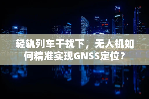 轻轨列车干扰下，无人机如何精准实现GNSS定位？