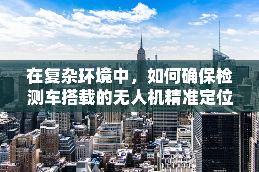 在复杂环境中，如何确保检测车搭载的无人机精准定位导航？