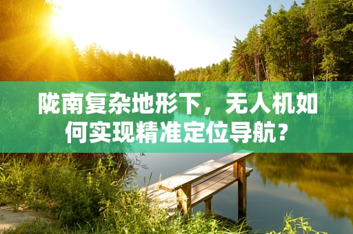 陇南复杂地形下，无人机如何实现精准定位导航？