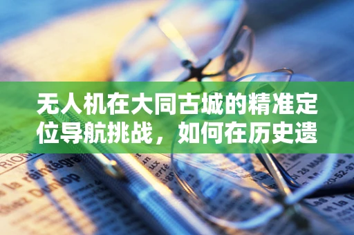 无人机在大同古城的精准定位导航挑战，如何在历史遗迹中实现无差错飞行？
