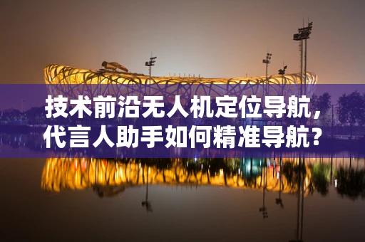 技术前沿无人机定位导航，代言人助手如何精准导航？