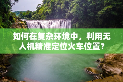 如何在复杂环境中，利用无人机精准定位火车位置？