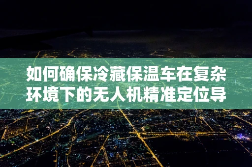 如何确保冷藏保温车在复杂环境下的无人机精准定位导航？