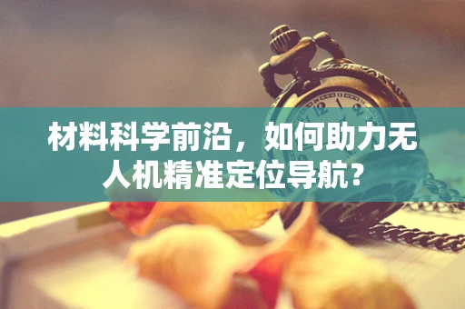 材料科学前沿，如何助力无人机精准定位导航？