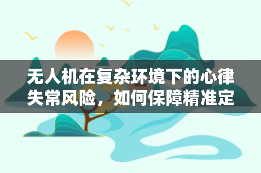 无人机在复杂环境下的心律失常风险，如何保障精准定位导航？