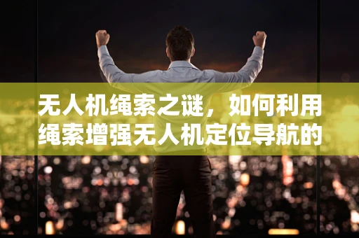 无人机绳索之谜，如何利用绳索增强无人机定位导航的精准度？