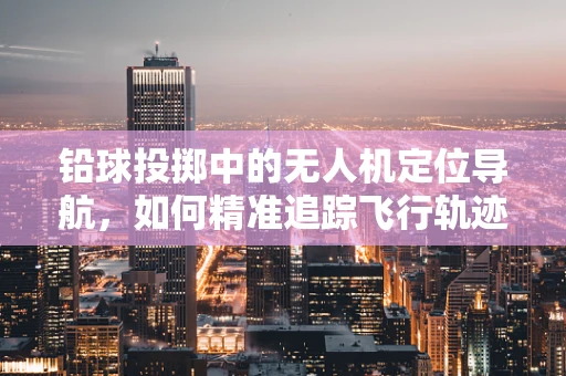 铅球投掷中的无人机定位导航，如何精准追踪飞行轨迹？