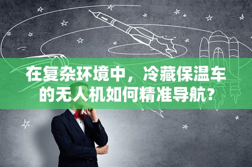在复杂环境中，冷藏保温车的无人机如何精准导航？