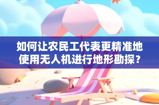 如何让农民工代表更精准地使用无人机进行地形勘探？