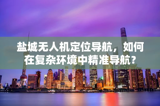 盐城无人机定位导航，如何在复杂环境中精准导航？