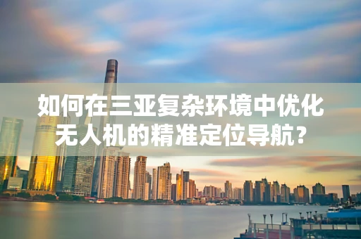 如何在三亚复杂环境中优化无人机的精准定位导航？