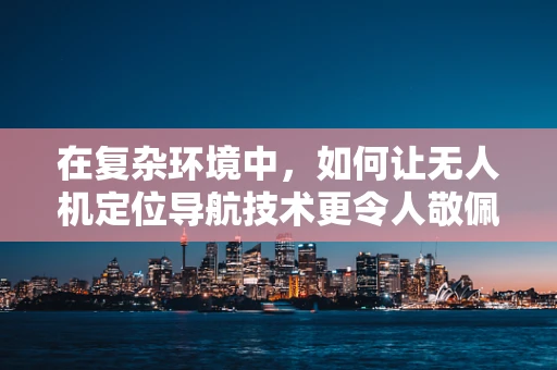 在复杂环境中，如何让无人机定位导航技术更令人敬佩？