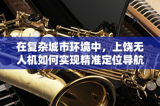 在复杂城市环境中，上饶无人机如何实现精准定位导航？