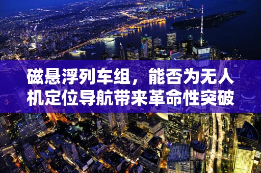 磁悬浮列车组，能否为无人机定位导航带来革命性突破？