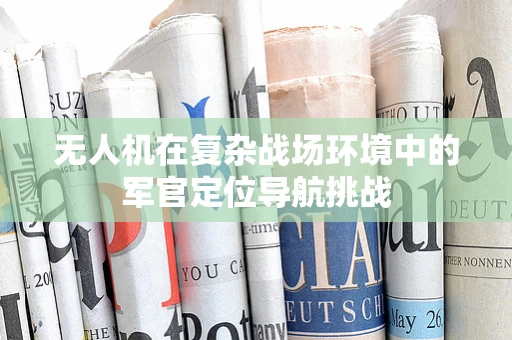 无人机在复杂战场环境中的军官定位导航挑战