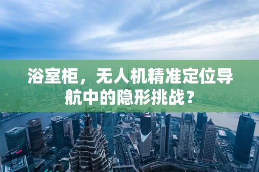 浴室柜，无人机精准定位导航中的隐形挑战？