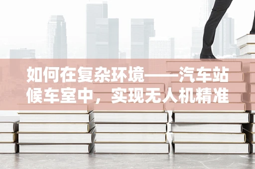 如何在复杂环境——汽车站候车室中，实现无人机精准定位导航？