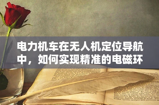 电力机车在无人机定位导航中，如何实现精准的电磁环境感知？