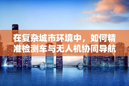 在复杂城市环境中，如何精准检测车与无人机协同导航的定位？