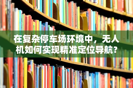 在复杂停车场环境中，无人机如何实现精准定位导航？