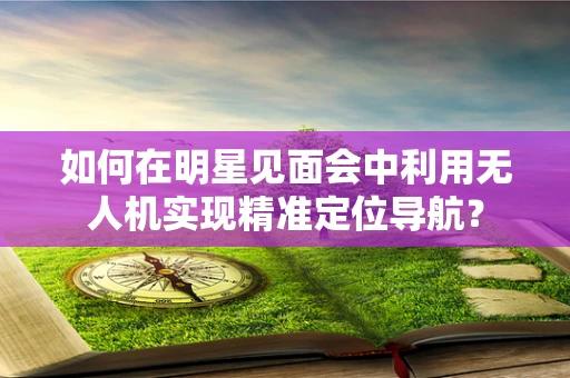 如何在明星见面会中利用无人机实现精准定位导航？
