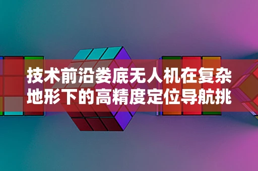 技术前沿娄底无人机在复杂地形下的高精度定位导航挑战