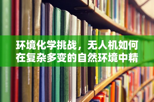 环境化学挑战，无人机如何在复杂多变的自然环境中精准导航？
