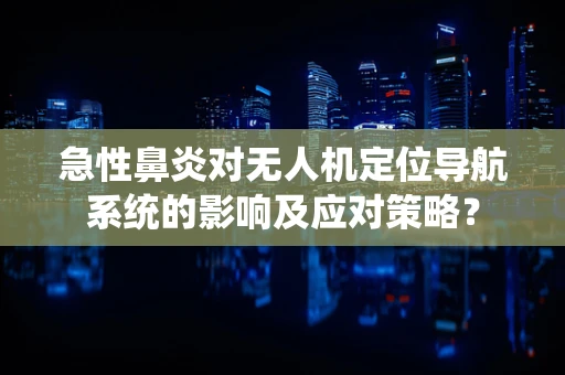 急性鼻炎对无人机定位导航系统的影响及应对策略？