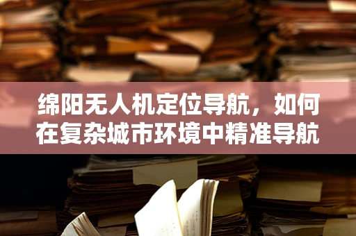 绵阳无人机定位导航，如何在复杂城市环境中精准导航？
