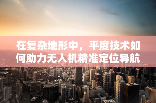 在复杂地形中，平度技术如何助力无人机精准定位导航？