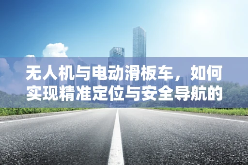 无人机与电动滑板车，如何实现精准定位与安全导航的融合？