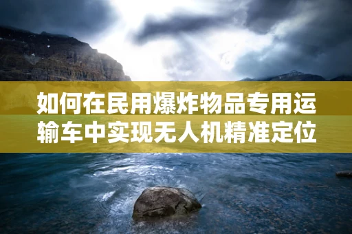 如何在民用爆炸物品专用运输车中实现无人机精准定位与导航？