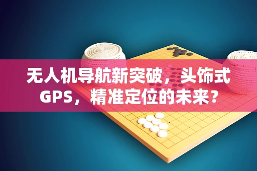 无人机导航新突破，头饰式GPS，精准定位的未来？