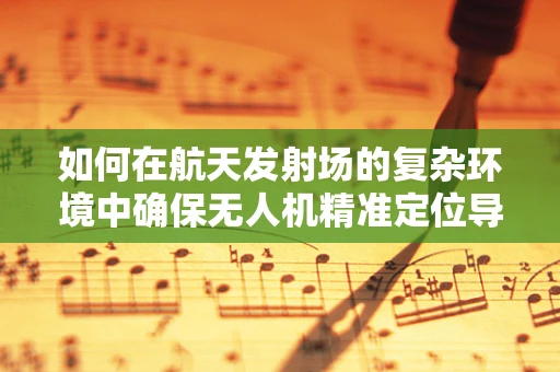 如何在航天发射场的复杂环境中确保无人机精准定位导航？