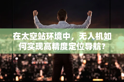 在太空站环境中，无人机如何实现高精度定位导航？