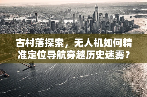 古村落探索，无人机如何精准定位导航穿越历史迷雾？