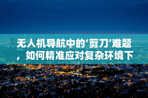 无人机导航中的‘剪刀’难题，如何精准应对复杂环境下的定位挑战？